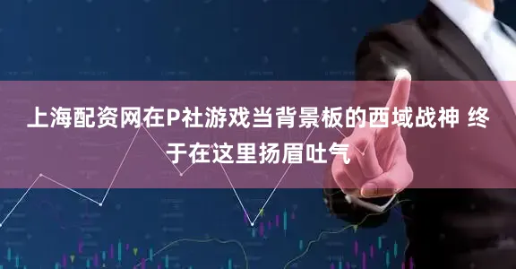上海配资网在P社游戏当背景板的西域战神 终于在这里扬眉吐气