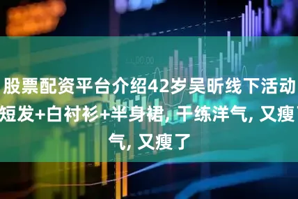 股票配资平台介绍42岁吴昕线下活动: 短发+白衬衫+半身裙, 干练洋气, 又瘦了