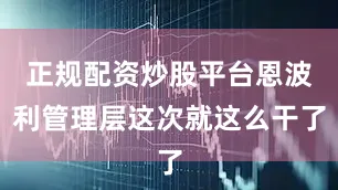 正规配资炒股平台恩波利管理层这次就这么干了